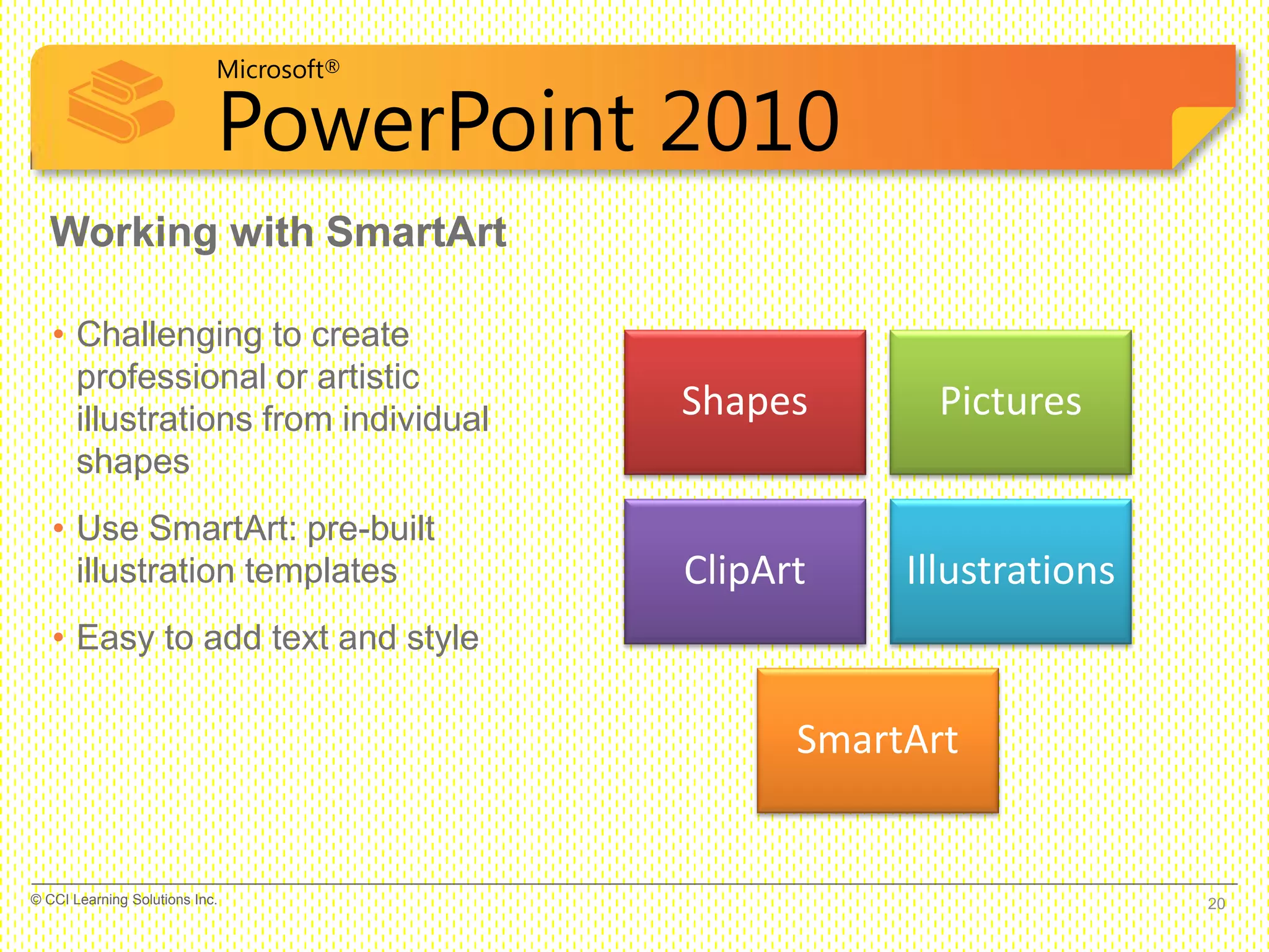 Microsoft®
PowerPoint 2010
Working with SmartArt
• Challenging to create
professional or artistic
illustrations from individual
shapes
• Use SmartArt: pre-built
illustration templates
• Easy to add text and style
Shapes Pictures
ClipArt Illustrations
SmartArt
20© CCI Learning Solutions Inc.
 