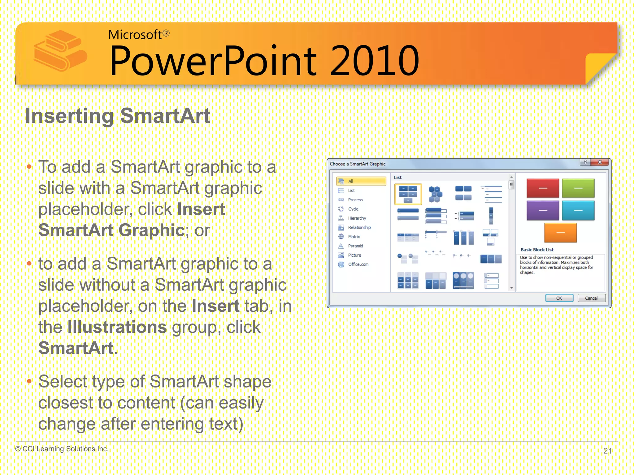 Microsoft®
PowerPoint 2010
Inserting SmartArt
• To add a SmartArt graphic to a
slide with a SmartArt graphic
placeholder, click Insert
SmartArt Graphic; or
• to add a SmartArt graphic to a
slide without a SmartArt graphic
placeholder, on the Insert tab, in
the Illustrations group, click
SmartArt.
• Select type of SmartArt shape
closest to content (can easily
change after entering text)
21© CCI Learning Solutions Inc.
 