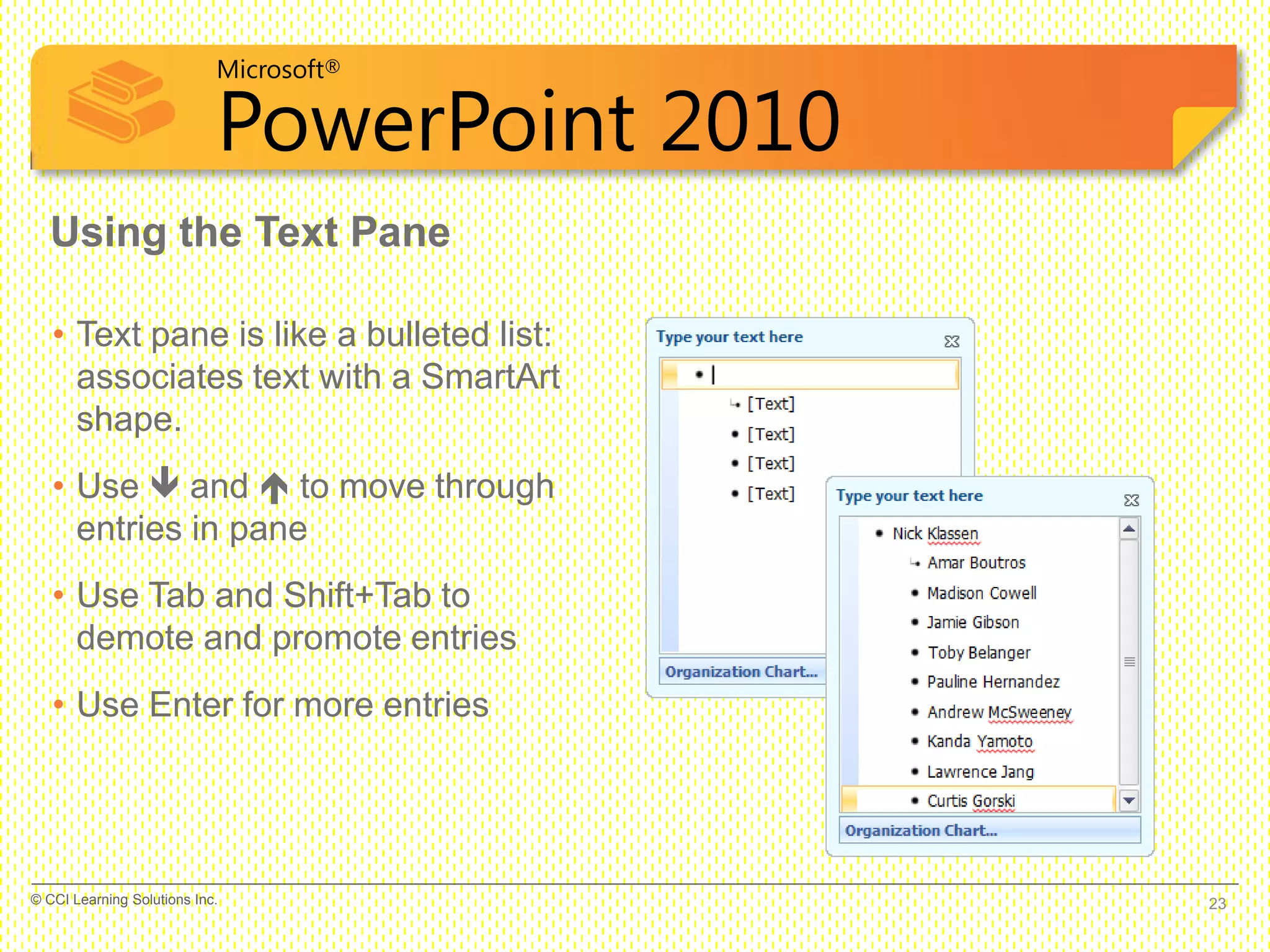 Microsoft®
PowerPoint 2010
Using the Text Pane
• Text pane is like a bulleted list:
associates text with a SmartArt
shape.
• Use  and  to move through
entries in pane
• Use Tab and Shift+Tab to
demote and promote entries
• Use Enter for more entries
23© CCI Learning Solutions Inc.
 