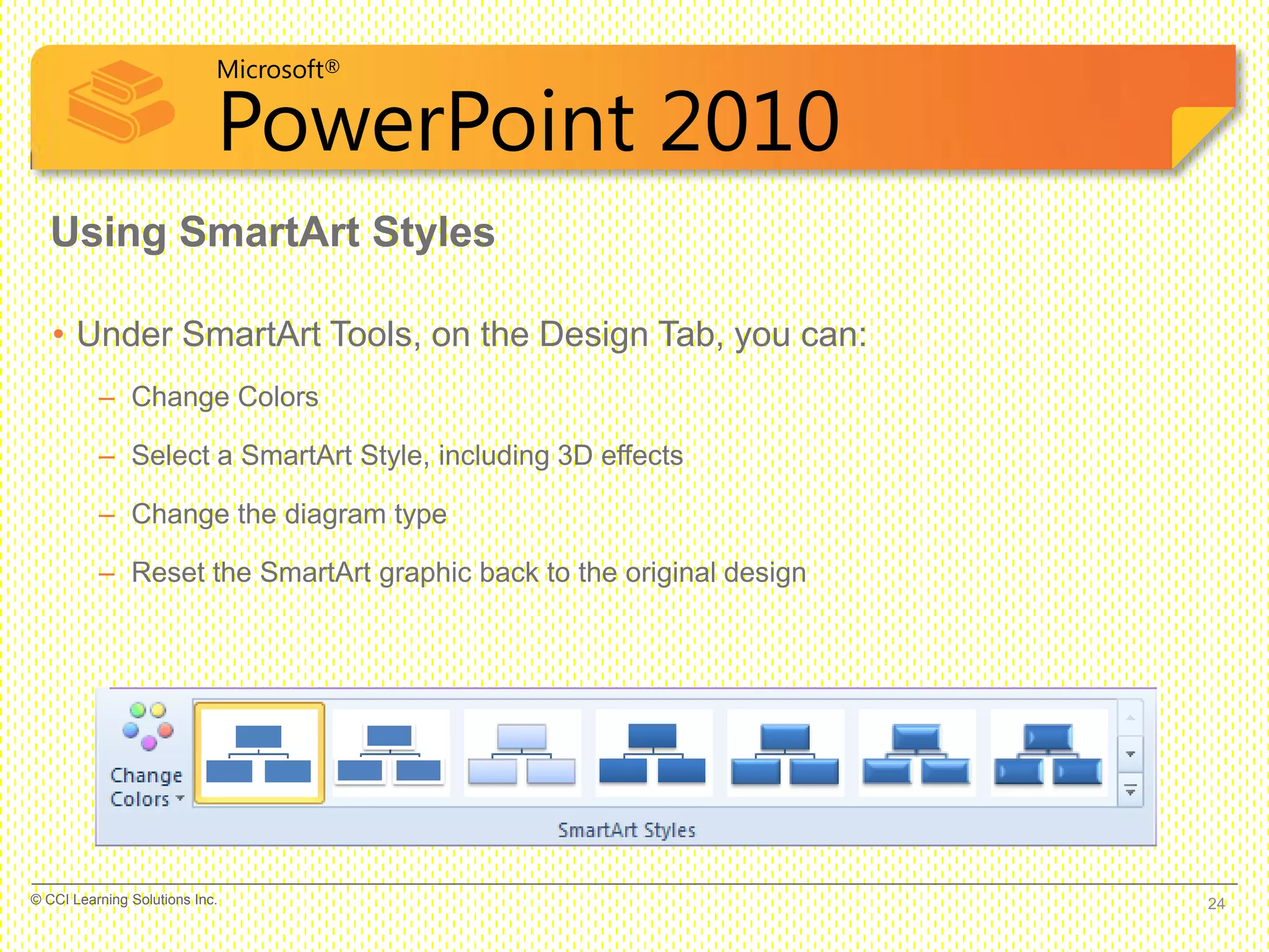Microsoft®
PowerPoint 2010
• Under SmartArt Tools, on the Design Tab, you can:
– Change Colors
– Select a SmartArt Style, including 3D effects
– Change the diagram type
– Reset the SmartArt graphic back to the original design
Using SmartArt Styles
24© CCI Learning Solutions Inc.
 