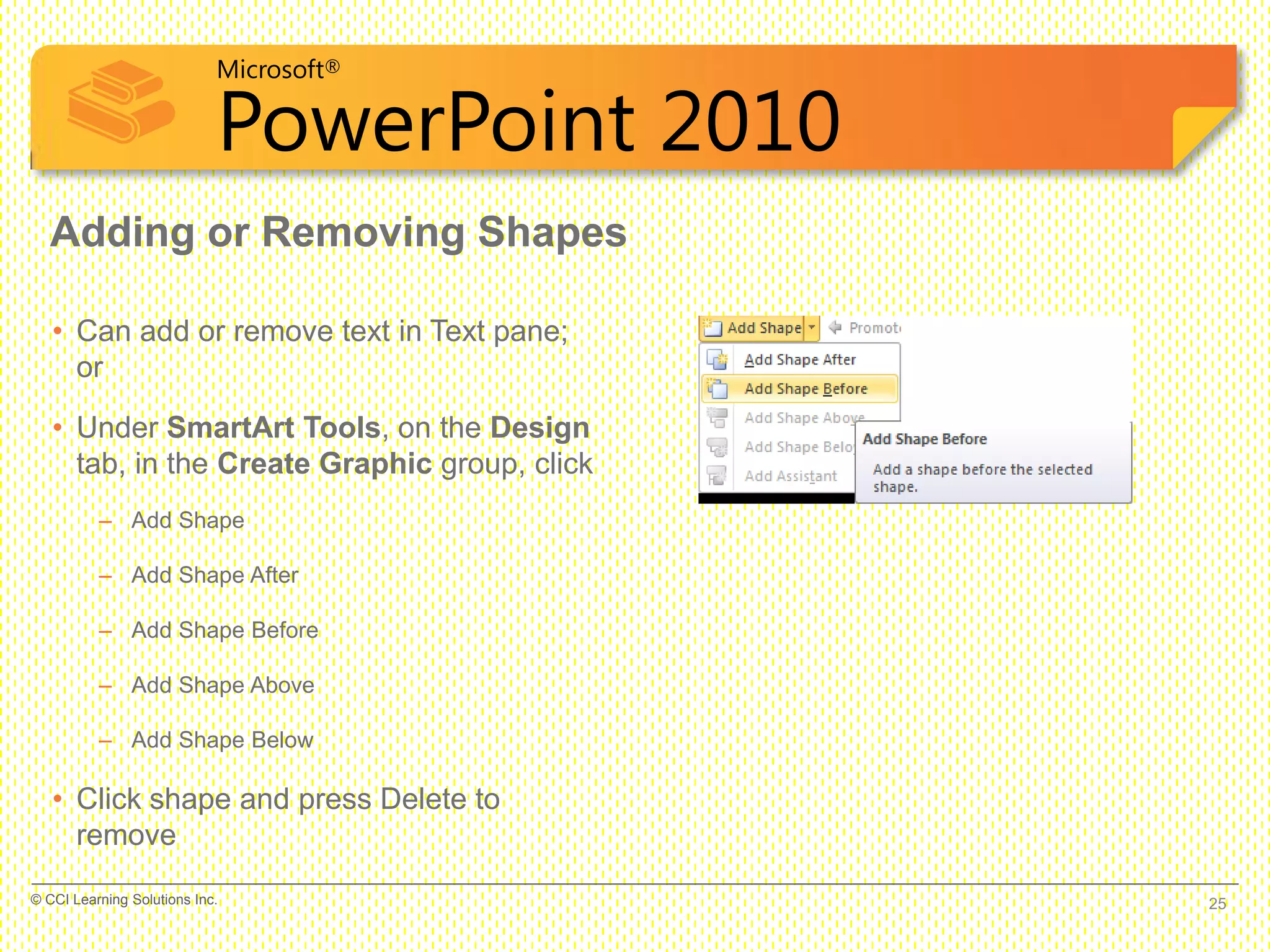 Microsoft®
PowerPoint 2010
Adding or Removing Shapes
• Can add or remove text in Text pane;
or
• Under SmartArt Tools, on the Design
tab, in the Create Graphic group, click
– Add Shape
– Add Shape After
– Add Shape Before
– Add Shape Above
– Add Shape Below
• Click shape and press Delete to
remove
25© CCI Learning Solutions Inc.
 