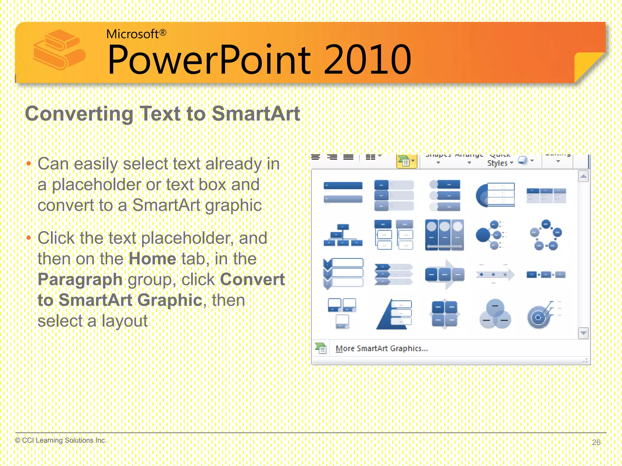 Microsoft®
PowerPoint 2010
Converting Text to SmartArt
• Can easily select text already in
a placeholder or text box and
convert to a SmartArt graphic
• Click the text placeholder, and
then on the Home tab, in the
Paragraph group, click Convert
to SmartArt Graphic, then
select a layout
26© CCI Learning Solutions Inc.
 