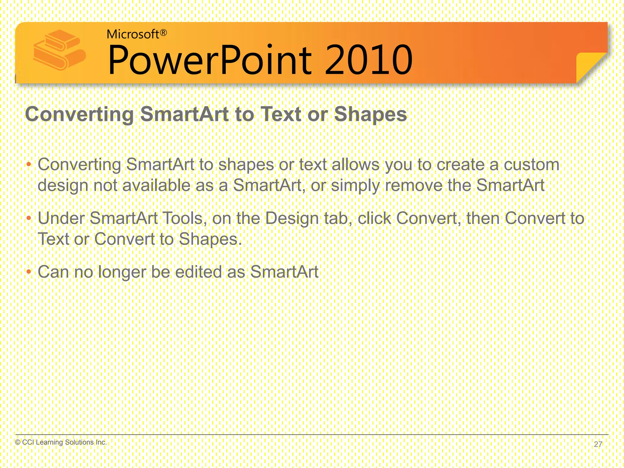 Microsoft®
PowerPoint 2010
• Converting SmartArt to shapes or text allows you to create a custom
design not available as a SmartArt, or simply remove the SmartArt
• Under SmartArt Tools, on the Design tab, click Convert, then Convert to
Text or Convert to Shapes.
• Can no longer be edited as SmartArt
Converting SmartArt to Text or Shapes
27© CCI Learning Solutions Inc.
 