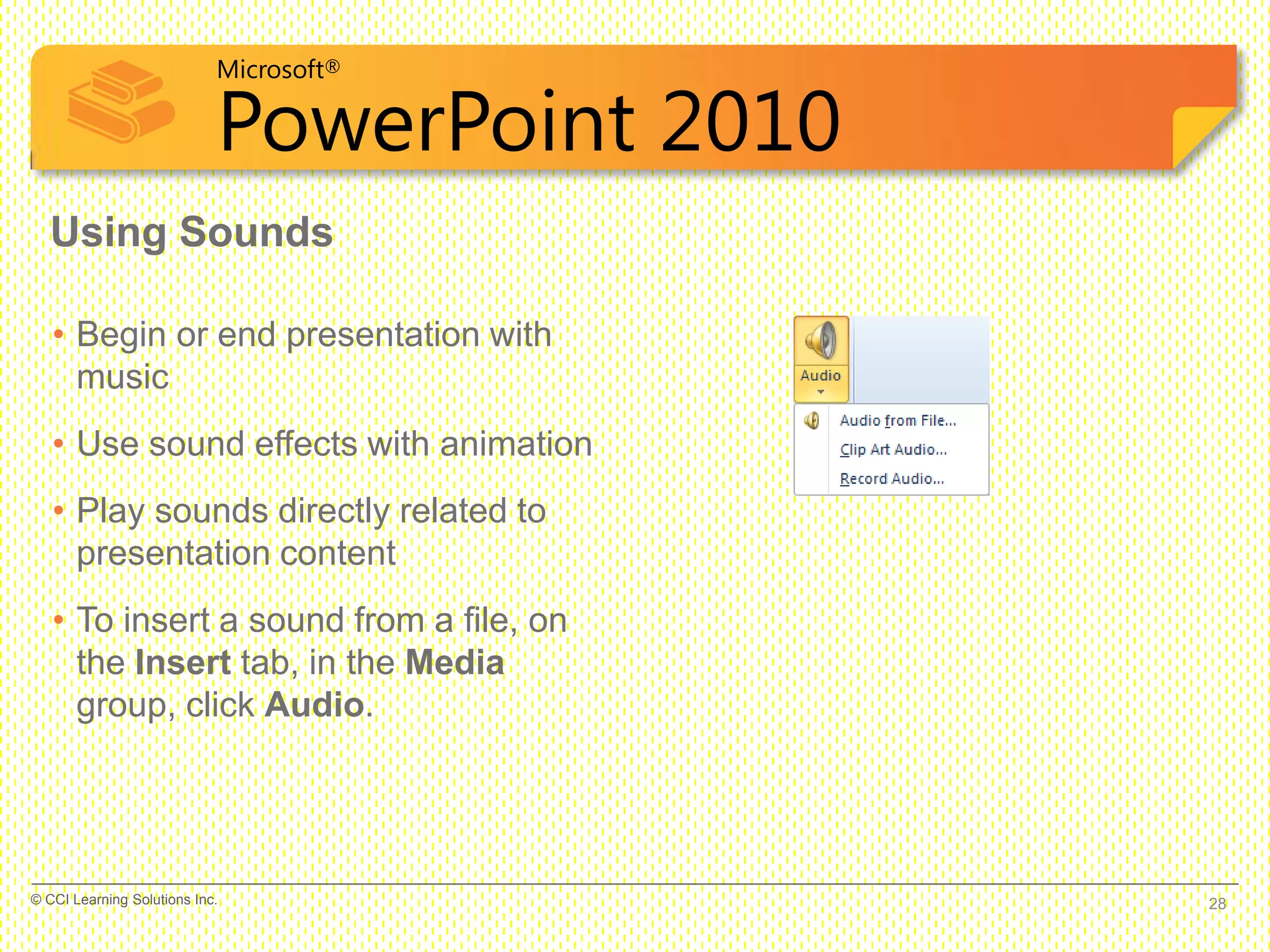 Microsoft®
PowerPoint 2010
Using Sounds
• Begin or end presentation with
music
• Use sound effects with animation
• Play sounds directly related to
presentation content
• To insert a sound from a file, on
the Insert tab, in the Media
group, click Audio.
28© CCI Learning Solutions Inc.
 