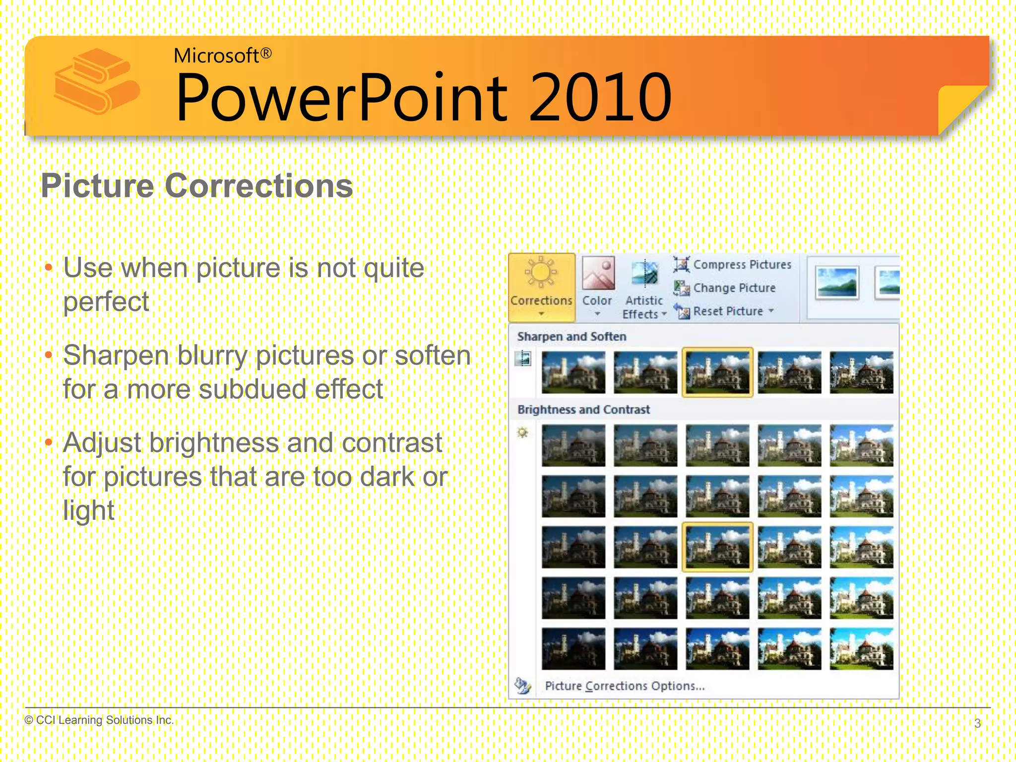 Microsoft®
PowerPoint 2010
Picture Corrections
• Use when picture is not quite
perfect
• Sharpen blurry pictures or soften
for a more subdued effect
• Adjust brightness and contrast
for pictures that are too dark or
light
3© CCI Learning Solutions Inc.
 