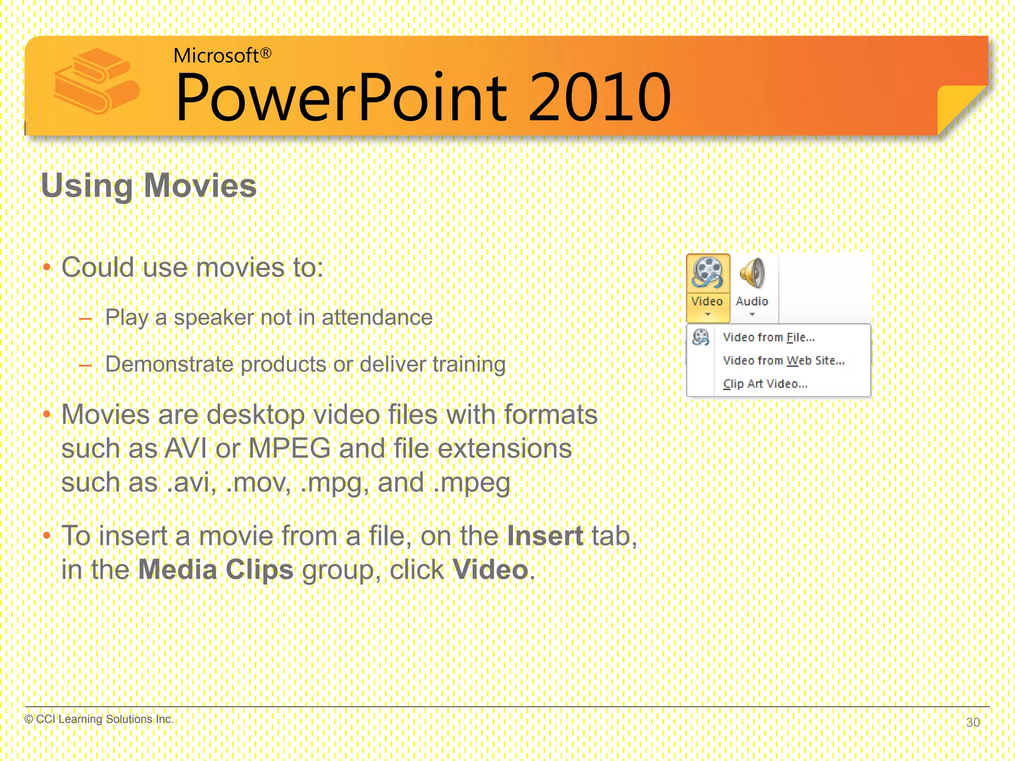 Microsoft®
PowerPoint 2010
Using Movies
• Could use movies to:
– Play a speaker not in attendance
– Demonstrate products or deliver training
• Movies are desktop video files with formats
such as AVI or MPEG and file extensions
such as .avi, .mov, .mpg, and .mpeg
• To insert a movie from a file, on the Insert tab,
in the Media Clips group, click Video.
30© CCI Learning Solutions Inc.
 
