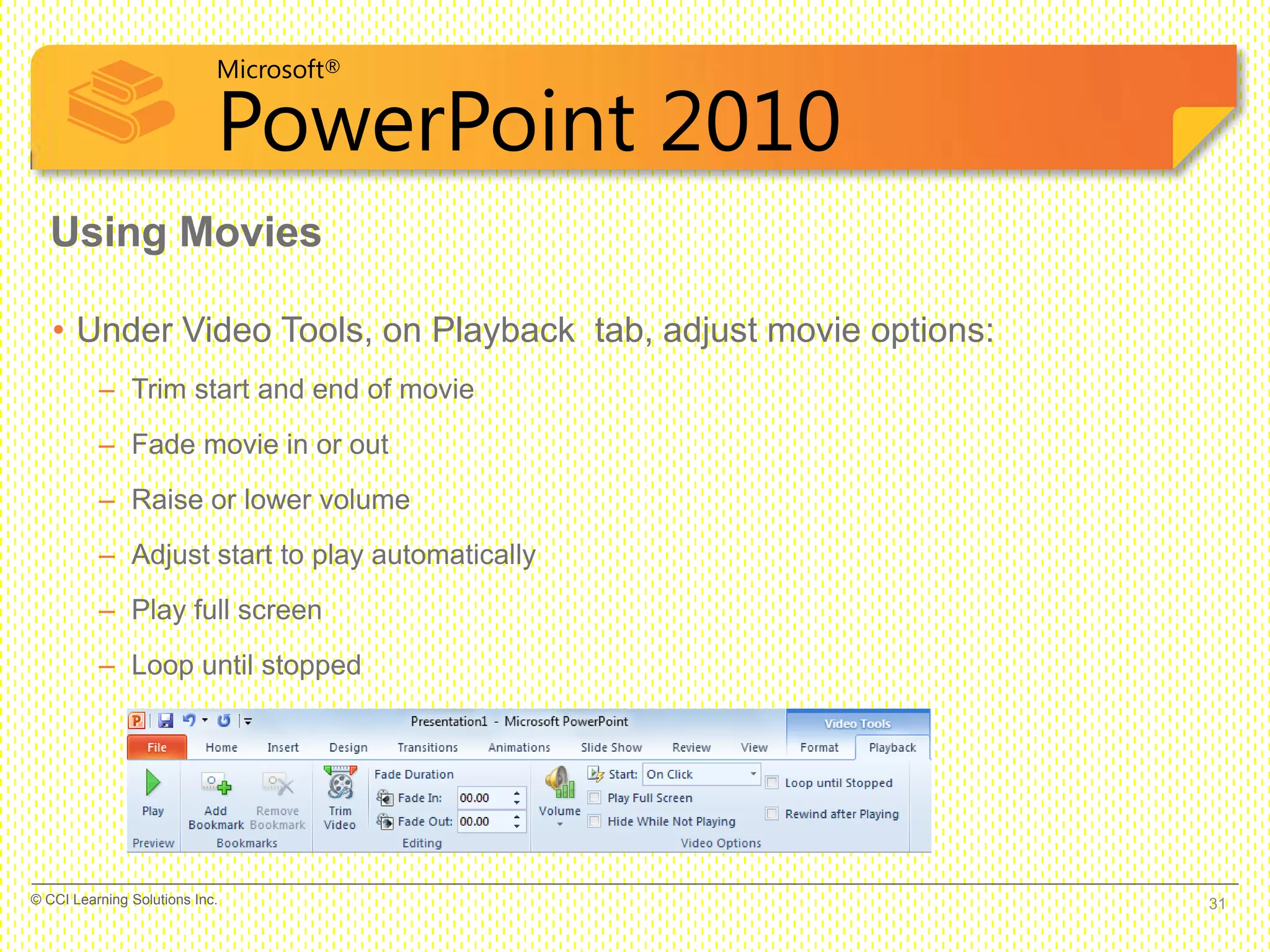 Microsoft®
PowerPoint 2010
• Under Video Tools, on Playback tab, adjust movie options:
– Trim start and end of movie
– Fade movie in or out
– Raise or lower volume
– Adjust start to play automatically
– Play full screen
– Loop until stopped
Using Movies
31© CCI Learning Solutions Inc.
 