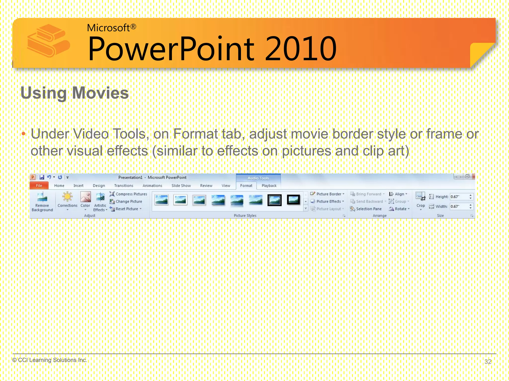 Microsoft®
PowerPoint 2010
• Under Video Tools, on Format tab, adjust movie border style or frame or
other visual effects (similar to effects on pictures and clip art)
Using Movies
32© CCI Learning Solutions Inc.
 