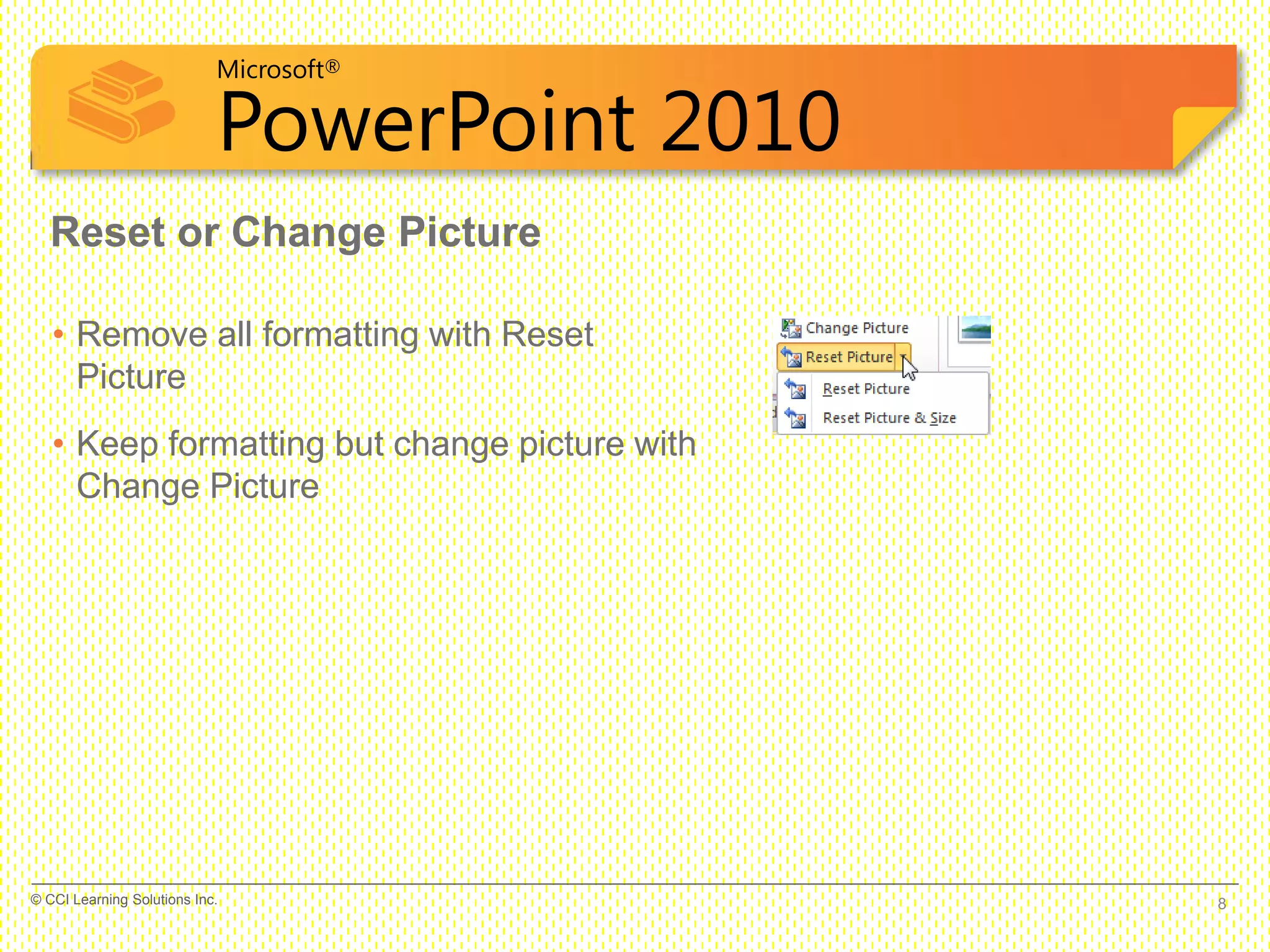 Microsoft®
PowerPoint 2010
• Remove all formatting with Reset
Picture
• Keep formatting but change picture with
Change Picture
Reset or Change Picture
8© CCI Learning Solutions Inc.
 