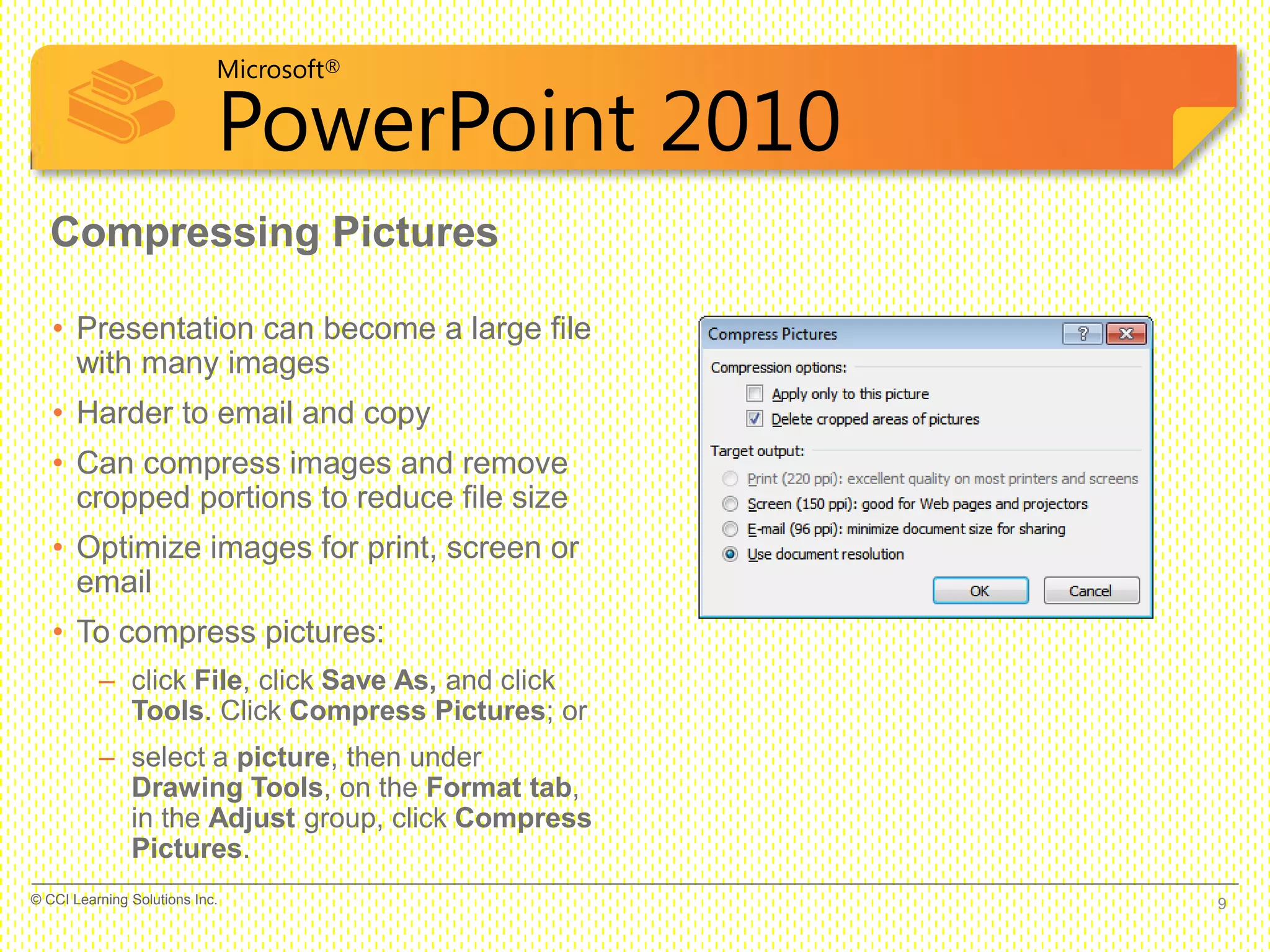 Microsoft®
PowerPoint 2010
Compressing Pictures
• Presentation can become a large file
with many images
• Harder to email and copy
• Can compress images and remove
cropped portions to reduce file size
• Optimize images for print, screen or
email
• To compress pictures:
– click File, click Save As, and click
Tools. Click Compress Pictures; or
– select a picture, then under
Drawing Tools, on the Format tab,
in the Adjust group, click Compress
Pictures.
9© CCI Learning Solutions Inc.
 