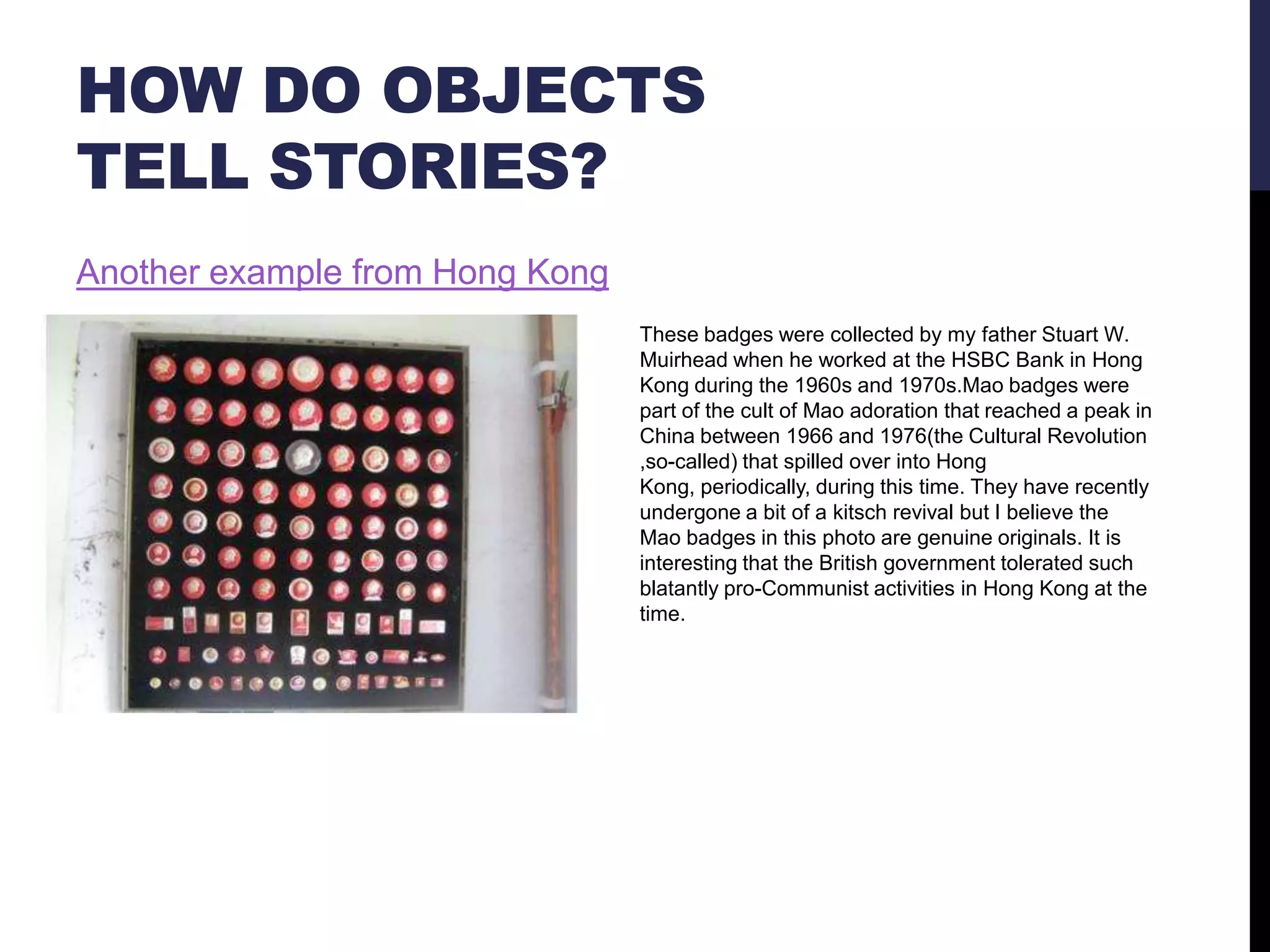 HOW DO OBJECTS
TELL STORIES?
Another example from Hong Kong
These badges were collected by my father Stuart W.
Muirhead when he worked at the HSBC Bank in Hong
Kong during the 1960s and 1970s.Mao badges were
part of the cult of Mao adoration that reached a peak in
China between 1966 and 1976(the Cultural Revolution
,so-called) that spilled over into Hong
Kong, periodically, during this time. They have recently
undergone a bit of a kitsch revival but I believe the
Mao badges in this photo are genuine originals. It is
interesting that the British government tolerated such
blatantly pro-Communist activities in Hong Kong at the
time.

 