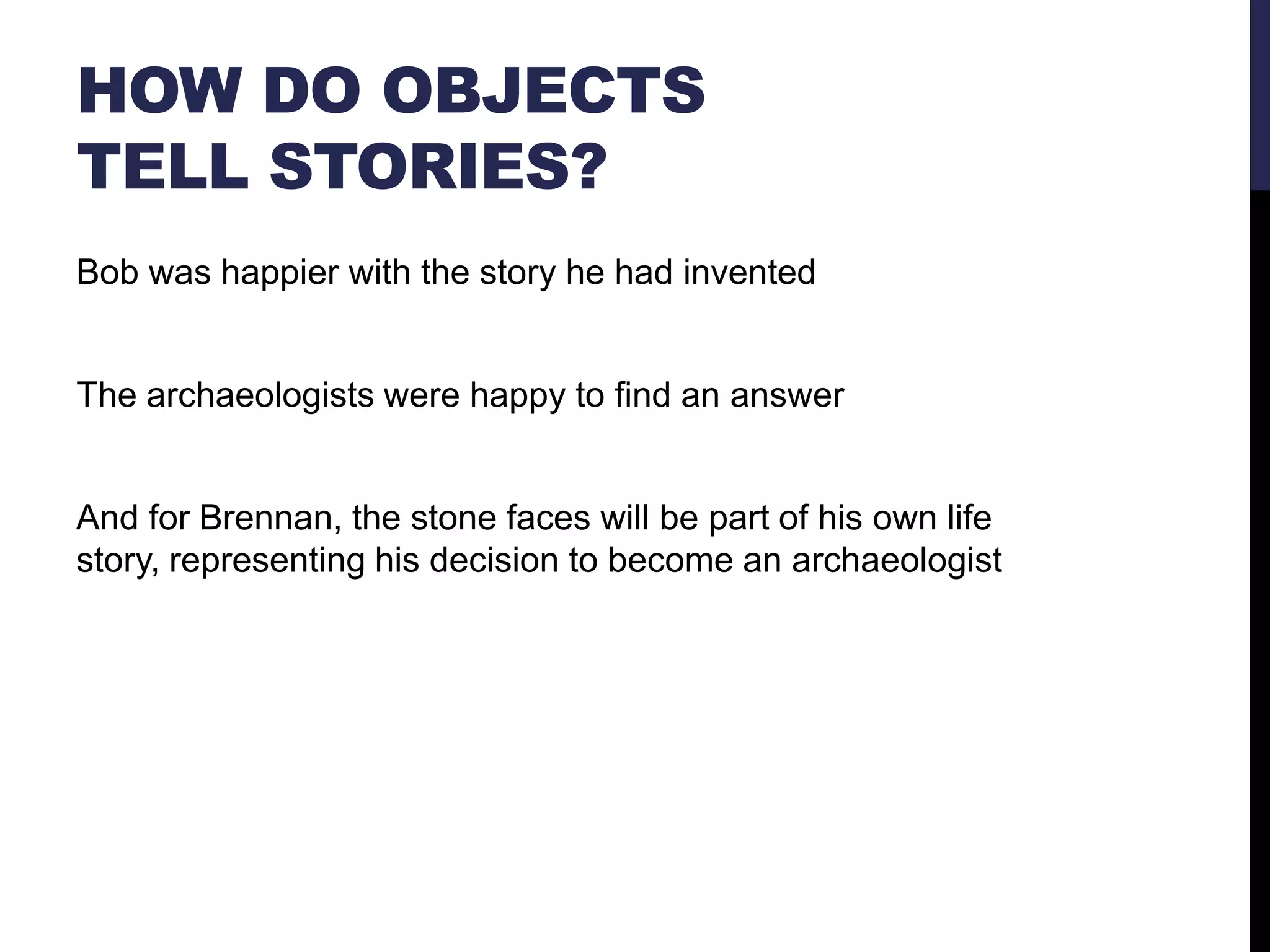 HOW DO OBJECTS
TELL STORIES?
Bob was happier with the story he had invented

The archaeologists were happy to find an answer

And for Brennan, the stone faces will be part of his own life
story, representing his decision to become an archaeologist

 