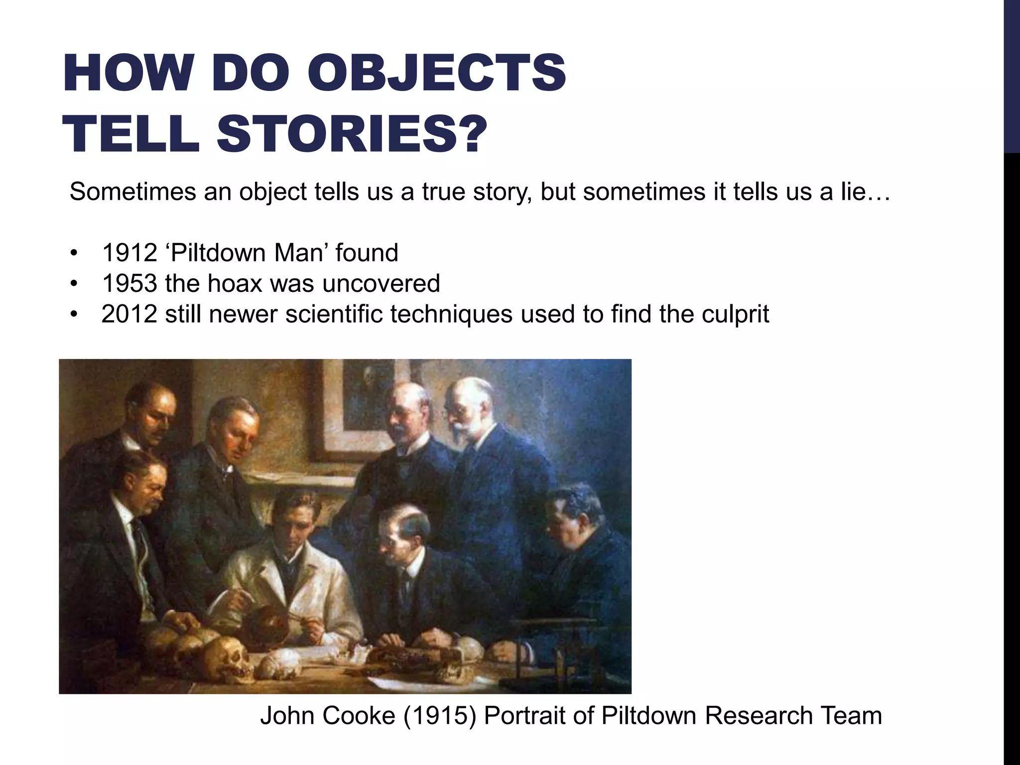 HOW DO OBJECTS
TELL STORIES?
Sometimes an object tells us a true story, but sometimes it tells us a lie…

• 1912 ‗Piltdown Man‘ found
• 1953 the hoax was uncovered
• 2012 still newer scientific techniques used to find the culprit

John Cooke (1915) Portrait of Piltdown Research Team

 