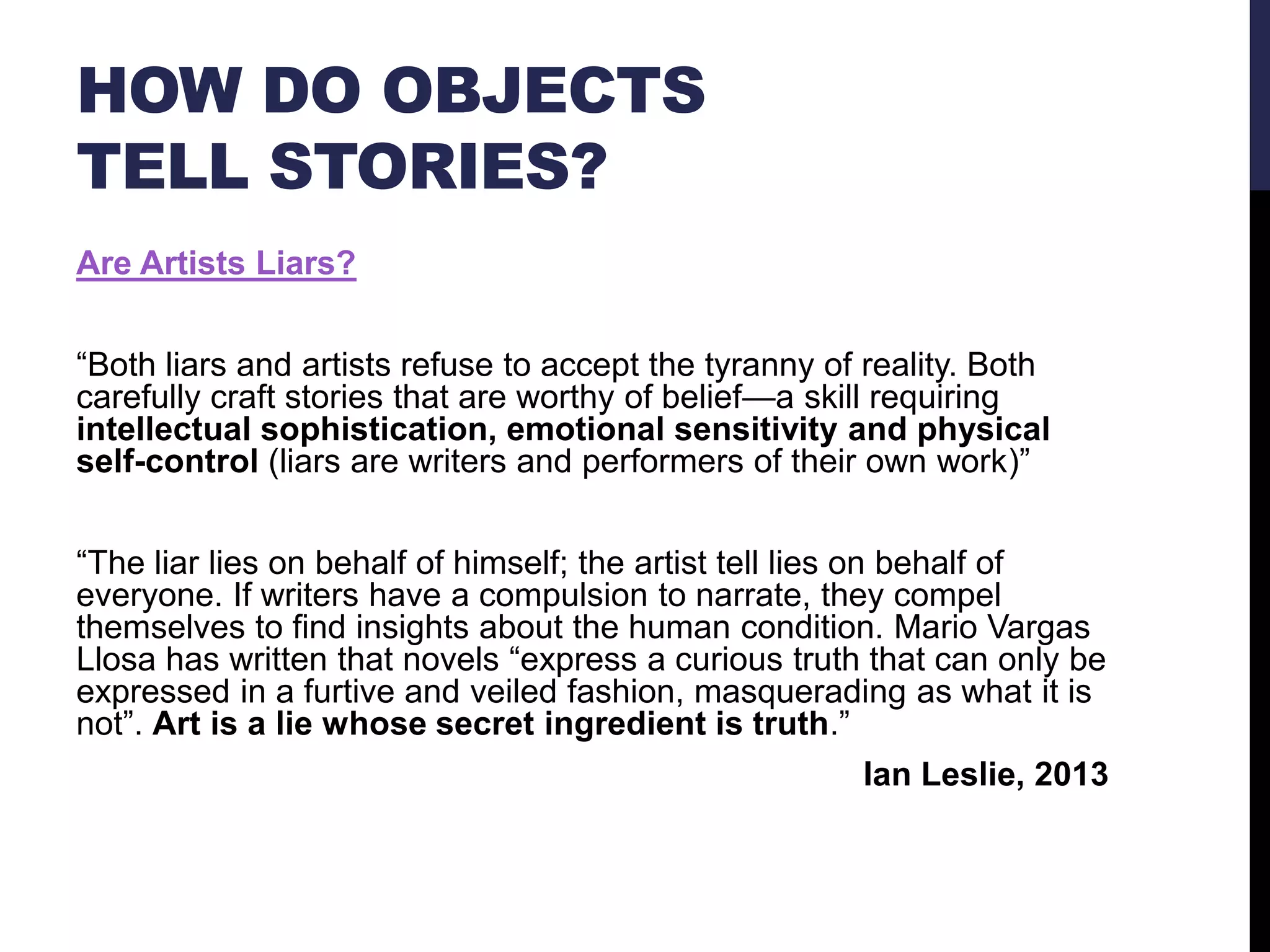 HOW DO OBJECTS
TELL STORIES?
Are Artists Liars?
―Both liars and artists refuse to accept the tyranny of reality. Both
carefully craft stories that are worthy of belief—a skill requiring
intellectual sophistication, emotional sensitivity and physical
self-control (liars are writers and performers of their own work)‖
―The liar lies on behalf of himself; the artist tell lies on behalf of
everyone. If writers have a compulsion to narrate, they compel
themselves to find insights about the human condition. Mario Vargas
Llosa has written that novels ―express a curious truth that can only be
expressed in a furtive and veiled fashion, masquerading as what it is
not‖. Art is a lie whose secret ingredient is truth.‖
Ian Leslie, 2013

 