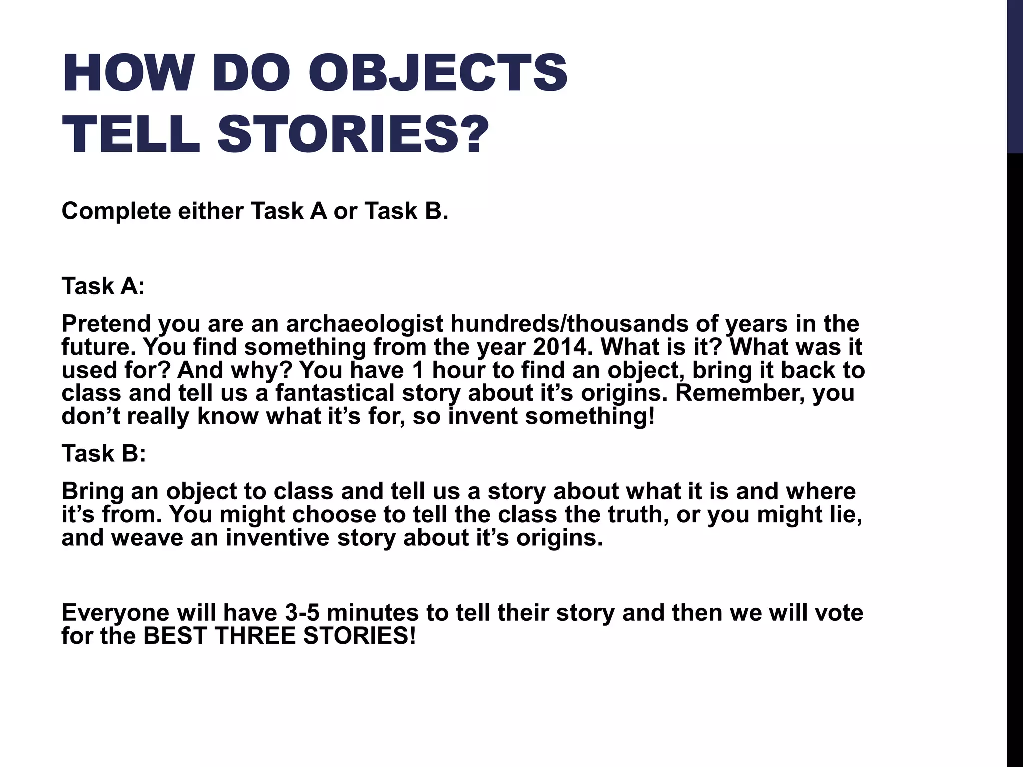 HOW DO OBJECTS
TELL STORIES?
Complete either Task A or Task B.
Task A:
Pretend you are an archaeologist hundreds/thousands of years in the
future. You find something from the year 2014. What is it? What was it
used for? And why? You have 1 hour to find an object, bring it back to
class and tell us a fantastical story about it’s origins. Remember, you
don’t really know what it’s for, so invent something!
Task B:
Bring an object to class and tell us a story about what it is and where
it’s from. You might choose to tell the class the truth, or you might lie,
and weave an inventive story about it’s origins.

Everyone will have 3-5 minutes to tell their story and then we will vote
for the BEST THREE STORIES!

 