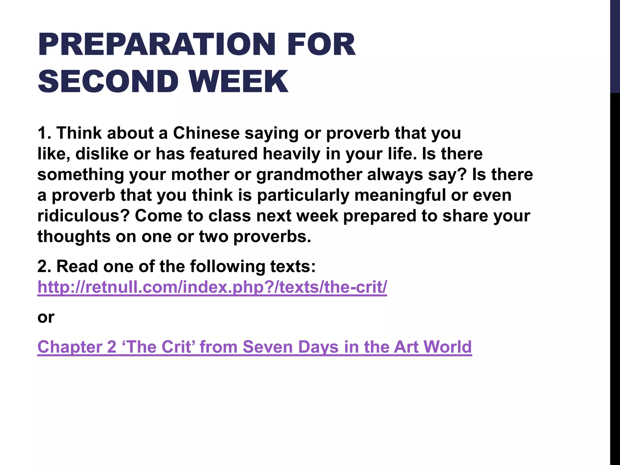 PREPARATION FOR
SECOND WEEK
1. Think about a Chinese saying or proverb that you
like, dislike or has featured heavily in your life. Is there
something your mother or grandmother always say? Is there
a proverb that you think is particularly meaningful or even
ridiculous? Come to class next week prepared to share your
thoughts on one or two proverbs.

2. Read one of the following texts:
http://retnull.com/index.php?/texts/the-crit/
or
Chapter 2 ‘The Crit’ from Seven Days in the Art World

 