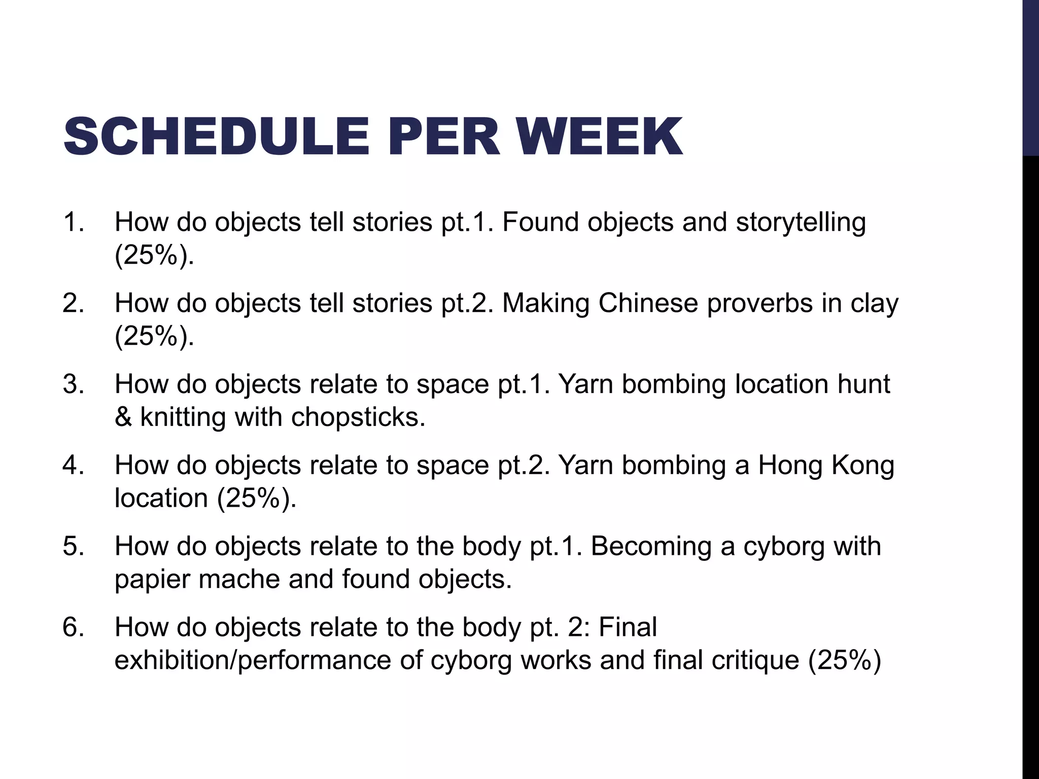 SCHEDULE PER WEEK
1.

How do objects tell stories pt.1. Found objects and storytelling
(25%).

2.

How do objects tell stories pt.2. Making Chinese proverbs in clay
(25%).

3.

How do objects relate to space pt.1. Yarn bombing location hunt
& knitting with chopsticks.

4.

How do objects relate to space pt.2. Yarn bombing a Hong Kong
location (25%).

5.

How do objects relate to the body pt.1. Becoming a cyborg with
papier mache and found objects.

6.

How do objects relate to the body pt. 2: Final
exhibition/performance of cyborg works and final critique (25%)

 