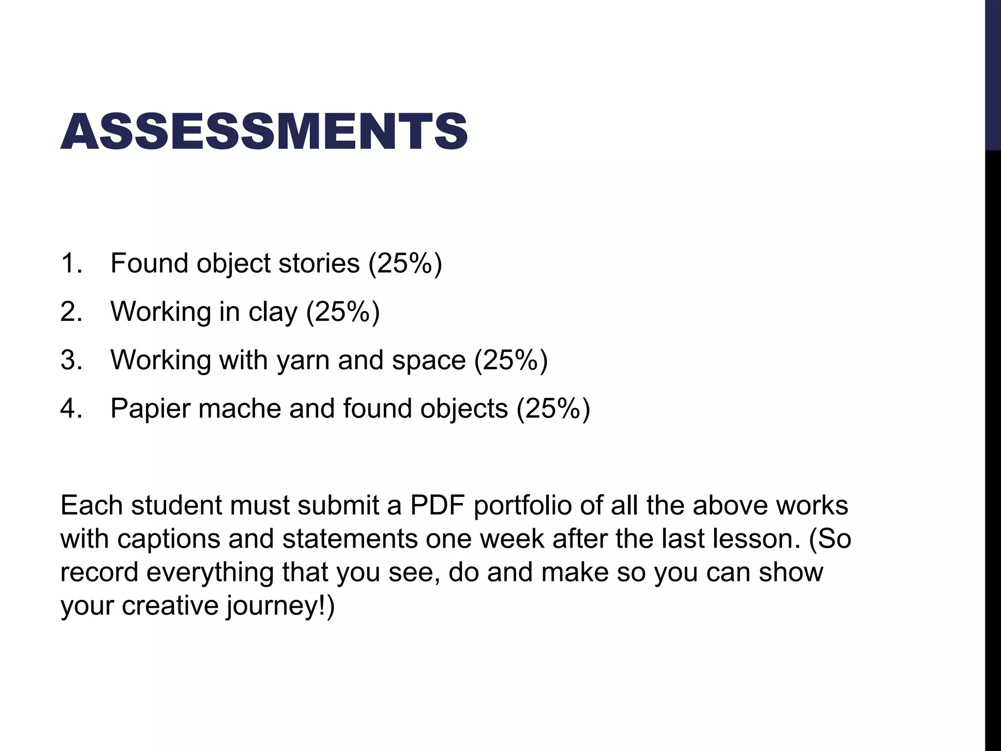 ASSESSMENTS
1. Found object stories (25%)
2. Working in clay (25%)
3. Working with yarn and space (25%)
4. Papier mache and found objects (25%)

Each student must submit a PDF portfolio of all the above works
with captions and statements one week after the last lesson. (So
record everything that you see, do and make so you can show
your creative journey!)

 
