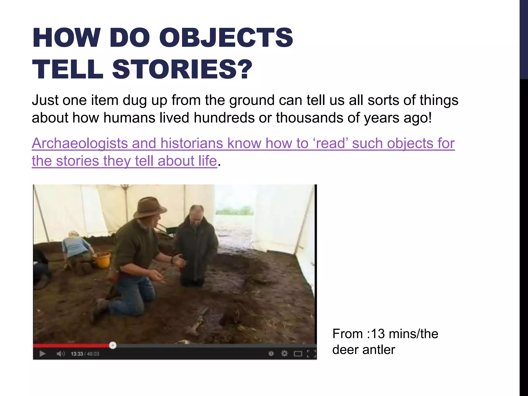 HOW DO OBJECTS
TELL STORIES?
Just one item dug up from the ground can tell us all sorts of things
about how humans lived hundreds or thousands of years ago!
Archaeologists and historians know how to ‗read‘ such objects for
the stories they tell about life.

From :13 mins/the
deer antler

 