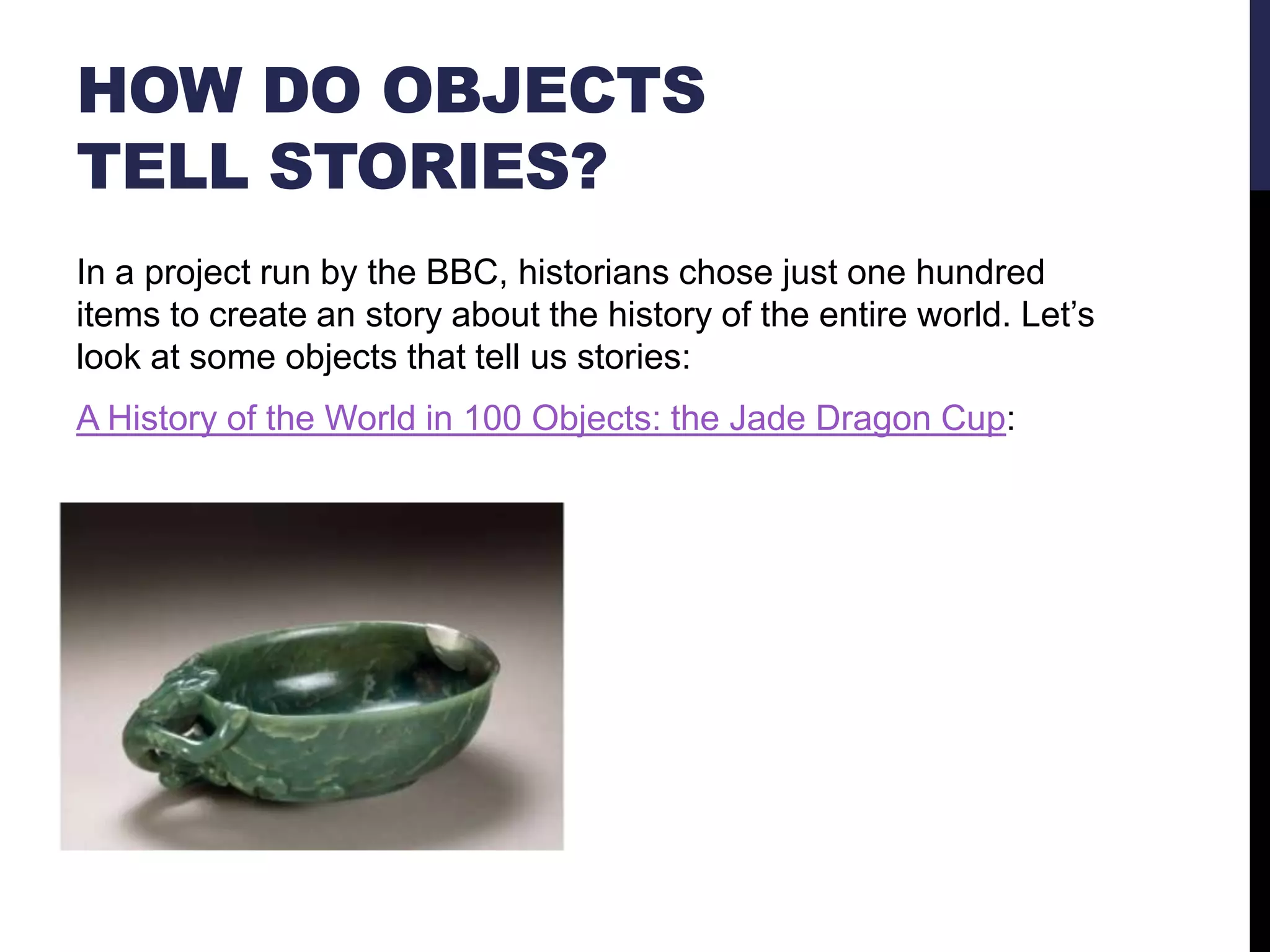 HOW DO OBJECTS
TELL STORIES?
In a project run by the BBC, historians chose just one hundred
items to create an story about the history of the entire world. Let‘s
look at some objects that tell us stories:
A History of the World in 100 Objects: the Jade Dragon Cup:

 