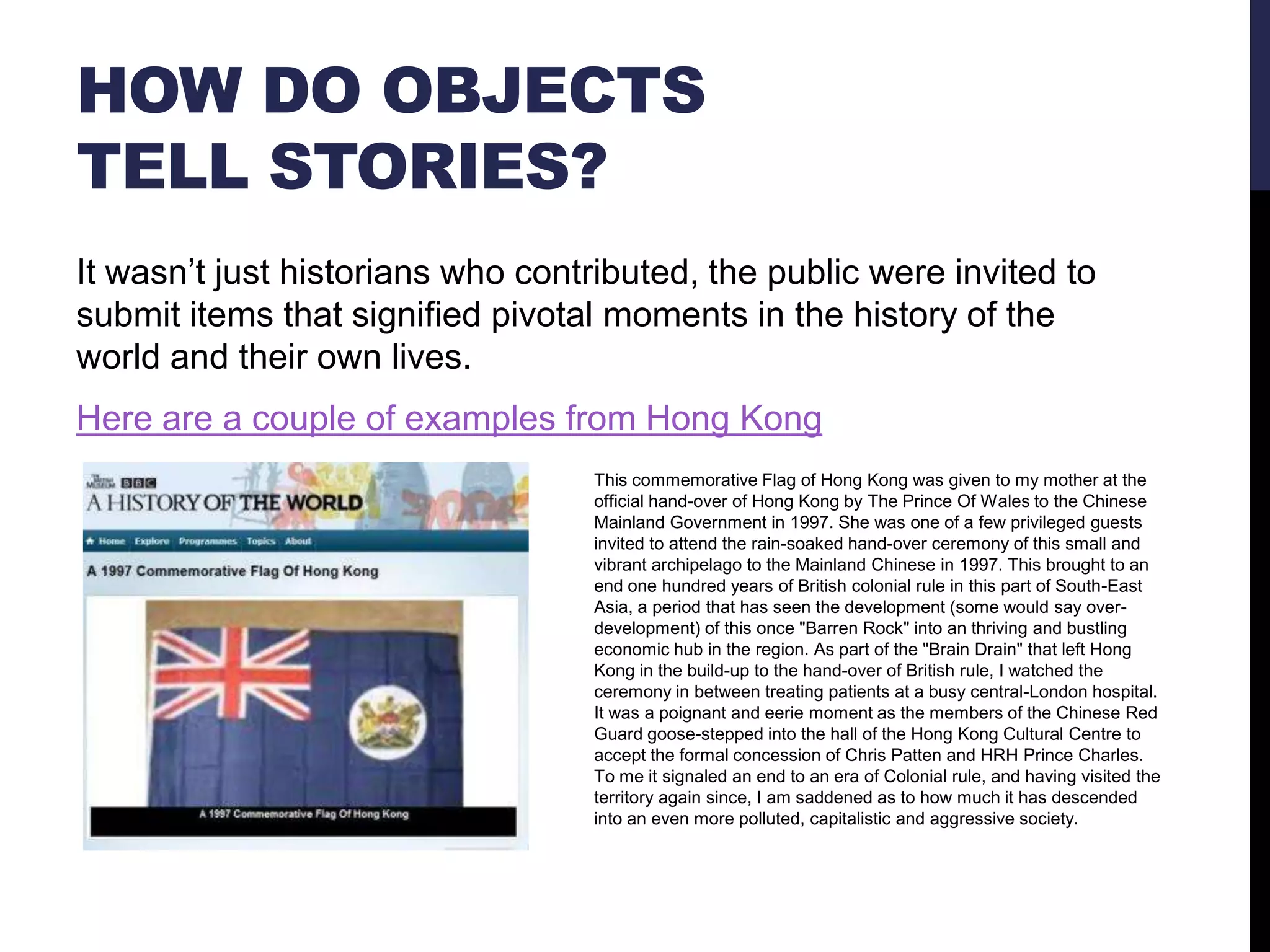 HOW DO OBJECTS
TELL STORIES?
It wasn‘t just historians who contributed, the public were invited to
submit items that signified pivotal moments in the history of the
world and their own lives.
Here are a couple of examples from Hong Kong
This commemorative Flag of Hong Kong was given to my mother at the
official hand-over of Hong Kong by The Prince Of Wales to the Chinese
Mainland Government in 1997. She was one of a few privileged guests
invited to attend the rain-soaked hand-over ceremony of this small and
vibrant archipelago to the Mainland Chinese in 1997. This brought to an
end one hundred years of British colonial rule in this part of South-East
Asia, a period that has seen the development (some would say overdevelopment) of this once "Barren Rock" into an thriving and bustling
economic hub in the region. As part of the "Brain Drain" that left Hong
Kong in the build-up to the hand-over of British rule, I watched the
ceremony in between treating patients at a busy central-London hospital.
It was a poignant and eerie moment as the members of the Chinese Red
Guard goose-stepped into the hall of the Hong Kong Cultural Centre to
accept the formal concession of Chris Patten and HRH Prince Charles.
To me it signaled an end to an era of Colonial rule, and having visited the
territory again since, I am saddened as to how much it has descended
into an even more polluted, capitalistic and aggressive society.

 