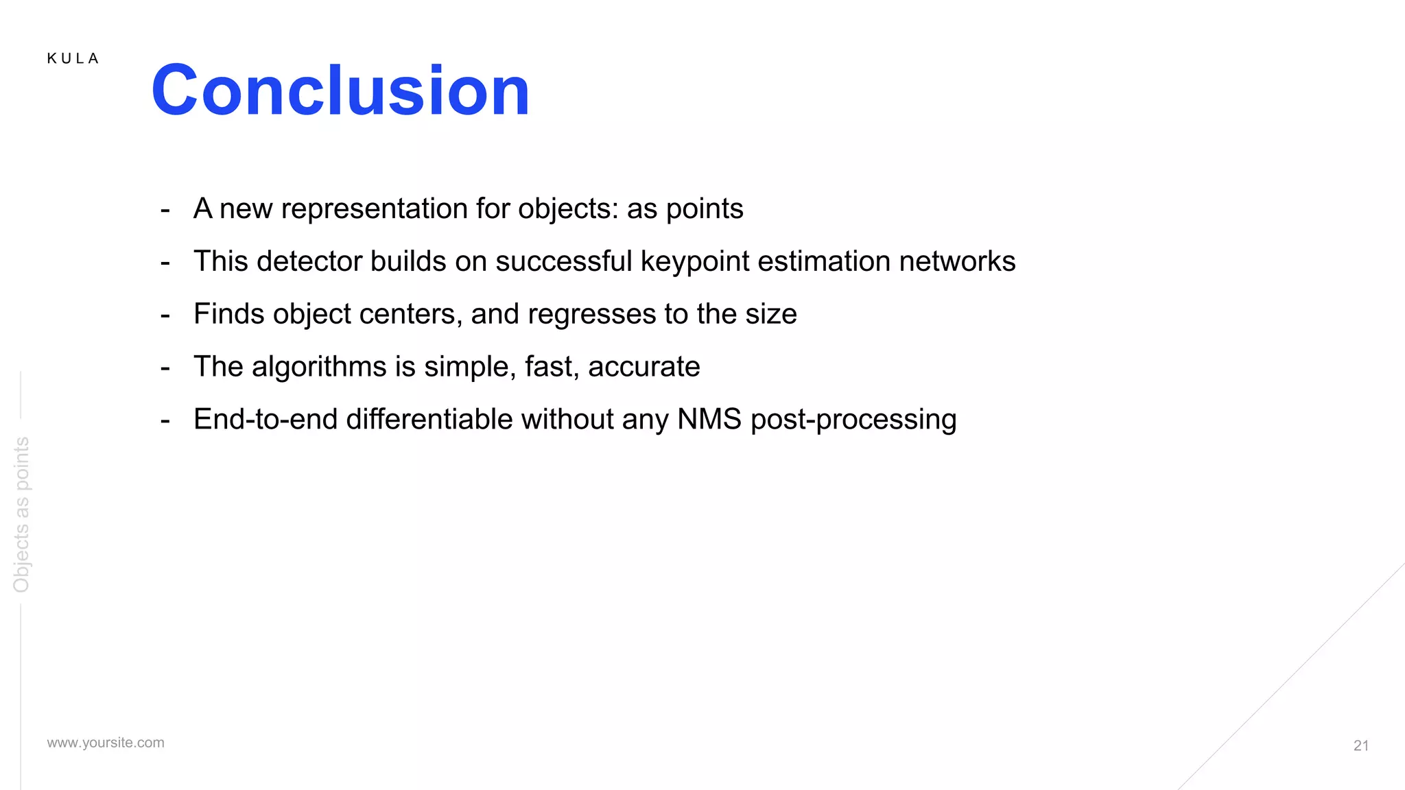 K U L A
Conclusion
Objectsaspoints
- A new representation for objects: as points
- This detector builds on successful keypoint estimation networks
- Finds object centers, and regresses to the size
- The algorithms is simple, fast, accurate
- End-to-end differentiable without any NMS post-processing
 