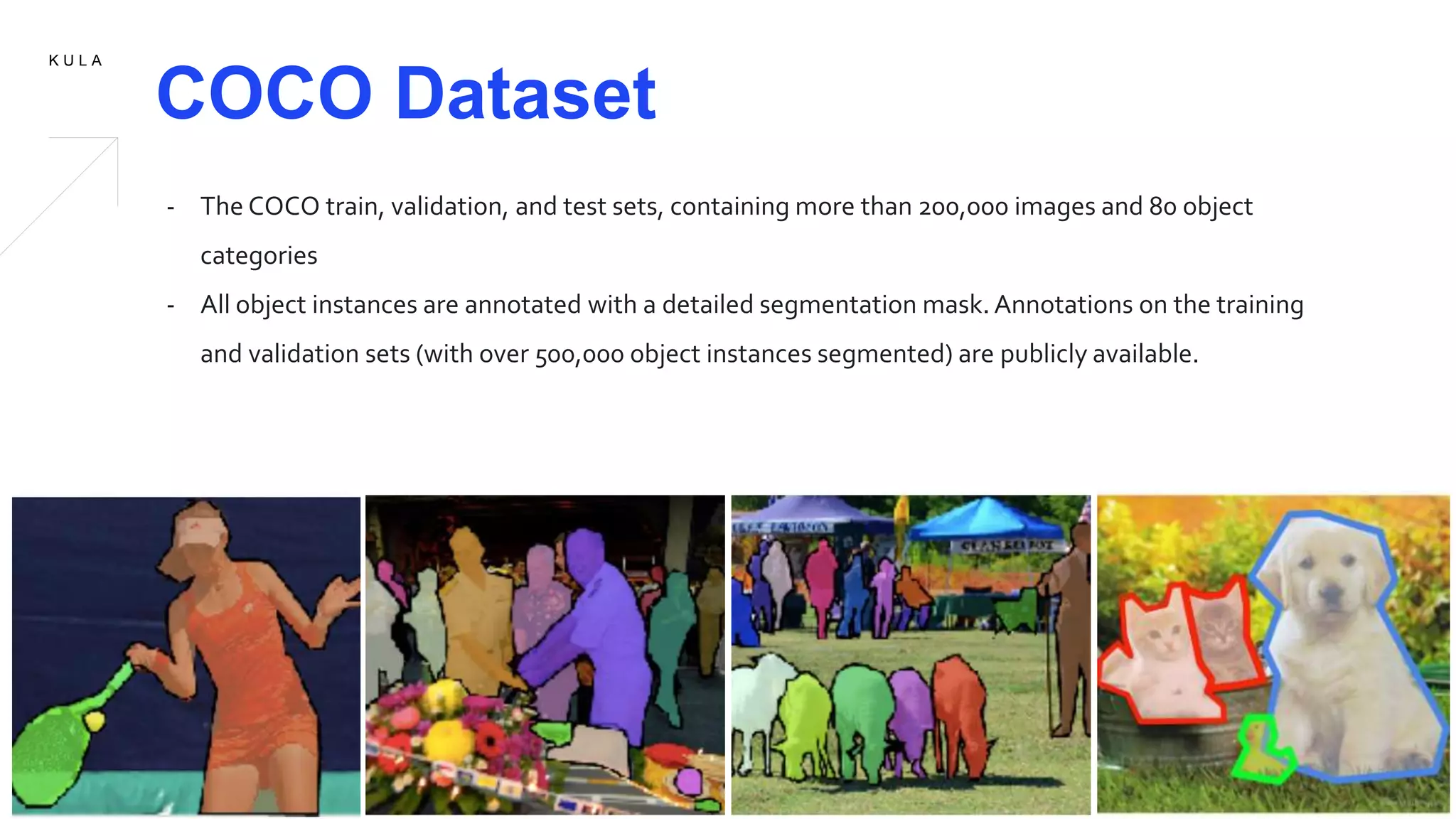 K U L A
COCO Dataset
- The COCO train, validation, and test sets, containing more than 200,000 images and 80 object
categories
- All object instances are annotated with a detailed segmentation mask. Annotations on the training
and validation sets (with over 500,000 object instances segmented) are publicly available.
 