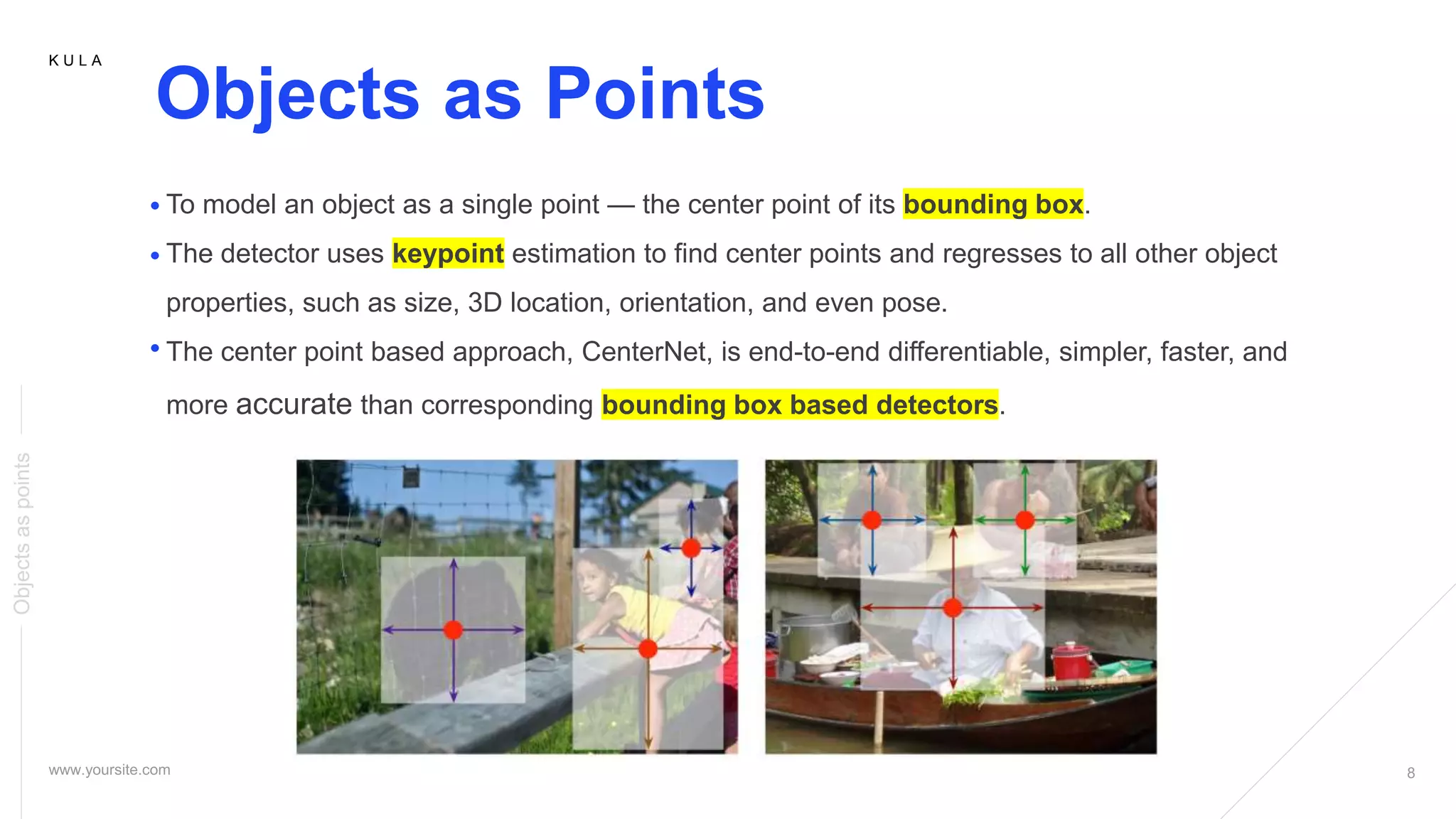 K U L A
Objects as Points
To model an object as a single point — the center point of its bounding box.
The detector uses keypoint estimation to find center points and regresses to all other object
properties, such as size, 3D location, orientation, and even pose.
The center point based approach, CenterNet, is end-to-end differentiable, simpler, faster, and
more accurate than corresponding bounding box based detectors.
Objectsaspoints
 