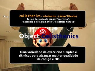 cal·is·then·ics - substantivo - /ˌkaləsˈTHeniks/
Termo derivado do grego: "exercício",
"exercício de relaxamento", "ginástica rítmica"

Object Calisthenics
Uma variedade de exercícios simples e
rítmicos para alcançar melhor qualidade
de código e OO.

 