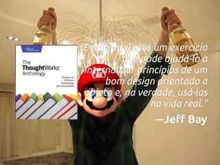 “Então aqui está um exercício
que pode ajudá-lo a
internalizar princípios de um
bom design orientado a
objeto e, na verdade, usá-las
na vida real.”

--Jeff Bay

 