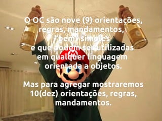 O OC são nove (9) orientações,
regras, mandamentos,
"bem" simples
e que podem ser utilizadas
em qualquer linguagem
orientada a objetos.
Mas para agregar mostraremos
10(dez) orientações, regras,
mandamentos.

 