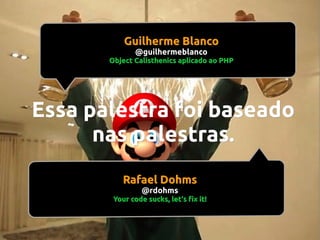 Guilherme Blanco
@guilhermeblanco

Object Calisthenics aplicado ao PHP

Essa palestra foi baseado
nas palestras.
Rafael Dohms
@rdohms

Your code sucks, let's fix it!

 