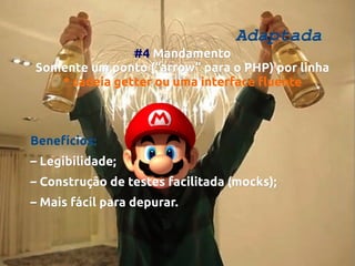 Adaptada

#4 Mandamento
Somente um ponto (“arrow” para o PHP) por linha
* cadeia getter ou uma interface fluente

Benefícios:
– Legibilidade;
– Construção de testes facilitada (mocks);
– Mais fácil para depurar.

 