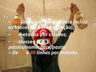– 200 linhas por classe (para incluir
os blocos de documentação);
– 10 metodos por classes;
classes;
– 15 classes por
pacote/namespace/pasta;
– De 15 a 20 linhas por método.

 