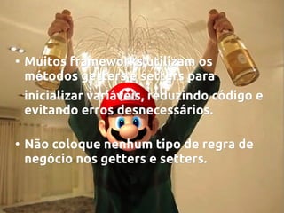 ●

Muitos frameworks utilizam os
métodos getters e setters para
inicializar variáveis, reduzindo código e
evitando erros desnecessários.

●

Não coloque nenhum tipo de regra de
negócio nos getters e setters.

 
