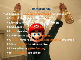 Recaptulando:
#1. Somente um nível de indentação por método;
#2. Não utilize a palavra-chave 'eles';
'eles';
#3. Encapsule os tipos primitivos e strings;
#4. Somente um ponto por linha;
linha;
#5. Não abreviar;
#6. Mantenha suas classes pequenas
#7. Limite número das variáveis de instância (máximo 5);
#8. Use coleções de primeiro nível;
#9. Use métodos getter/setter;
getter/setter;
#10. Documente seu código.

 