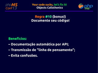 Your code sucks, let’s fix it!
Objects Calisthenics

Regra #10 (bonus!)
Documente seu código!
código!

Benefícios:
– Documentação automática por API;
– Transmissão de "linha de pensamento";
– Evita confusões.

 