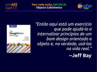 Your code sucks, let’s fix it!
Objects Calisthenics

“Então aqui está um exercício
que pode ajudá-lo a
internalizar princípios de um
bom design orientado a
objeto e, na verdade, usá-las
na vida real.”

--Jeff Bay

 