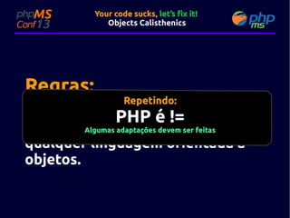 Your code sucks, let’s fix it!
Objects Calisthenics

Regras:

Repetindo:

Nove (9) orientações "bem" simples
PHP é !=
e que podem adaptações devem ser feitasem
Algumas ser utilizadas
qualquer linguagem orientada a
objetos.

 