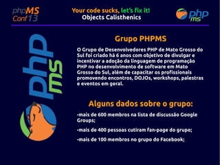 Your code sucks, let’s fix it!
Objects Calisthenics

Grupo PHPMS
O Grupo de Desenvolvedores PHP de Mato Grosso do
Sul foi criado há 6 anos com objetivo de divulgar e
incentivar a adoção da linguagem de programação
PHP no desenvolvimento de software em Mato
Grosso do Sul, além de capacitar os profissionais
promovendo encontros, DOJOs, workshops, palestras
e eventos em geral.

Alguns dados sobre o grupo:
-mais de 600 membros na lista de discussão Google
Groups;
-mais de 400 pessoas cutiram fan-page do grupo;
-mais de 100 membros no grupo do Facebook;

 