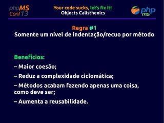 Your code sucks, let’s fix it!
Objects Calisthenics

Regra #1
Somente um nível de indentação/recuo por método

Benefícios:
– Maior coesão;
– Reduz a complexidade ciclomática;
– Métodos acabam fazendo apenas uma coisa,
como deve ser;
– Aumenta a reusabilidade.

 
