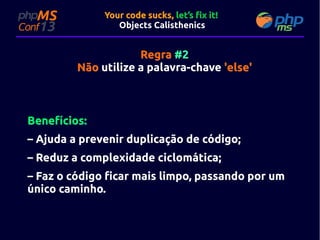 Your code sucks, let’s fix it!
Objects Calisthenics

Regra #2
Não utilize a palavra-chave 'else'

Benefícios:
– Ajuda a prevenir duplicação de código;
– Reduz a complexidade ciclomática;
– Faz o código ficar mais limpo, passando por um
único caminho.

 
