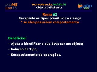 Your code sucks, let’s fix it!
Objects Calisthenics

Regra #2
Encapsule os tipos primitivos e strings
* se eles possuírem comportamento

Benefícios:
– Ajuda a identificar o que deve ser um objeto;
– Indução de Tipo;
– Encapsulamento de operações.

 