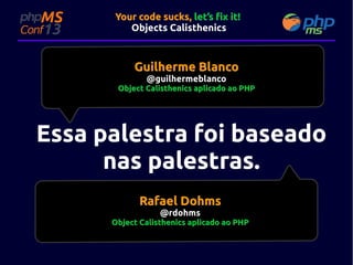 Your code sucks, let’s fix it!
Objects Calisthenics

Guilherme Blanco
@guilhermeblanco

Object Calisthenics aplicado ao PHP

Essa palestra foi baseado
nas palestras.
Rafael Dohms
@rdohms

Object Calisthenics aplicado ao PHP

 