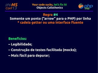 Your code sucks, let’s fix it!
Objects Calisthenics

Regra #4
Somente um ponto (“arrow” para o PHP) por linha
* cadeia getter ou uma interface fluente

Benefícios:
– Legibilidade;
– Construção de testes facilitada (mocks);
– Mais fácil para depurar;

 