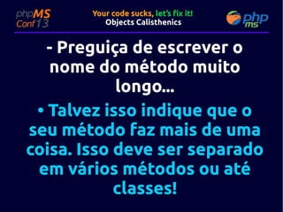 Your code sucks, let’s fix it!
Objects Calisthenics

- Preguiça de escrever o
nome do método muito
longo...
• Talvez isso indique que o
seu método faz mais de uma
coisa. Isso deve ser separado
em vários métodos ou até
classes!

 