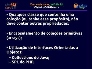 Your code sucks, let’s fix it!
Objects Calisthenics

• Qualquer classe que contenha uma
coleção (ou tenha esse propósito), não
deve conter outras propriedades;
• Encapsulamento de coleções primitivas
(arrays);
• Utilização de Interfaces Orientadas a
Objetos:
– Collections do Java;
– SPL do PHP.

 