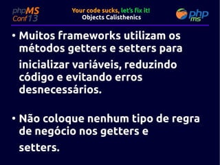 Your code sucks, let’s fix it!
Objects Calisthenics
●

●

Muitos frameworks utilizam os
métodos getters e setters para
inicializar variáveis, reduzindo
código e evitando erros
desnecessários.
Não coloque nenhum tipo de regra
de negócio nos getters e
setters.

 