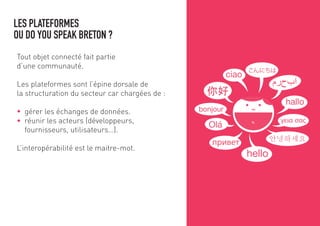 LES PLATEFORMES
OU DO YOU SPEAK BRETON ?
Tout objet connecté fait partie
d’une communauté.
Les plateformes sont l’épine dorsale de
la structuration du secteur car chargées de :
gérer les échanges de données.
réunir les acteurs (développeurs,
fournisseurs, utilisateurs…).
L’interopérabilité est le maître-mot.
 