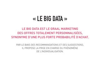 LE BIG DATA EST LE GRAAL MARKETING
DES OFFRES TOTALEMENT PERSONNALISÉES,
SYNONYME D’UNE PLUS FORTE PROBABILITÉ D’ACHAT.
PAR LE BIAIS DES RECOMMANDATIONS ET DES SUGGESTIONS,
IL PROPOSE LA PRISE EN CHARGE DU PHÉNOMÈNE
DE L’INDIVIDUALISATION.
« LE BIG DATA »
 